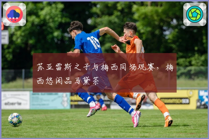 苏亚雷斯之子与梅西同场观赛，梅西悠闲品马黛茶