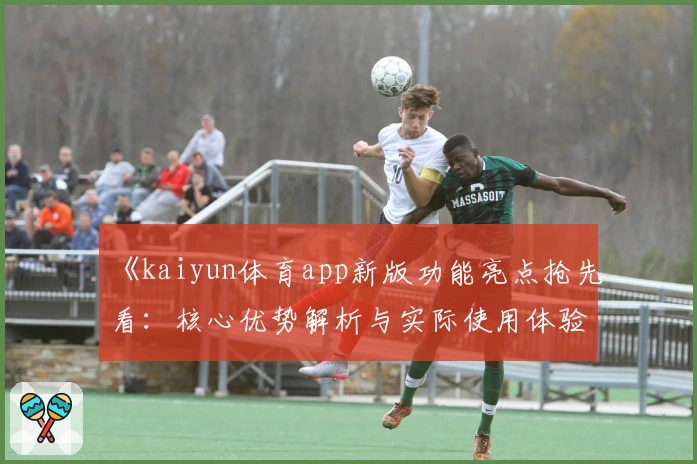 《kaiyun体育app新版功能亮点抢先看：核心优势解析与实际使用体验》