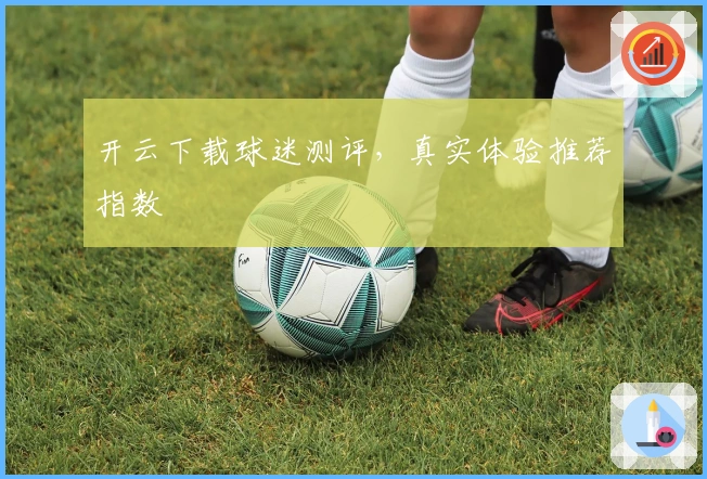 开云下载球迷测评，真实体验推荐指数