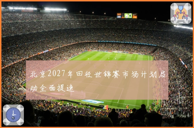 北京2027年田径世锦赛市场计划启动全面提速