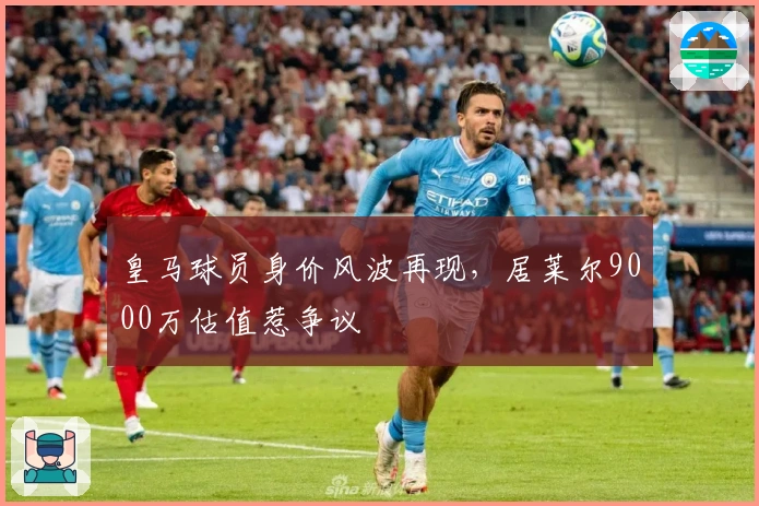 皇马球员身价风波再现，居莱尔9000万估值惹争议