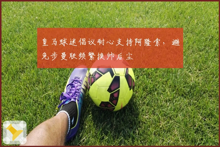 皇马球迷倡议耐心支持阿隆索，避免步曼联频繁换帅后尘