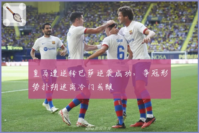 皇马遭逆转巴萨逆袭成功，争冠形势扑朔迷离冷门或酿