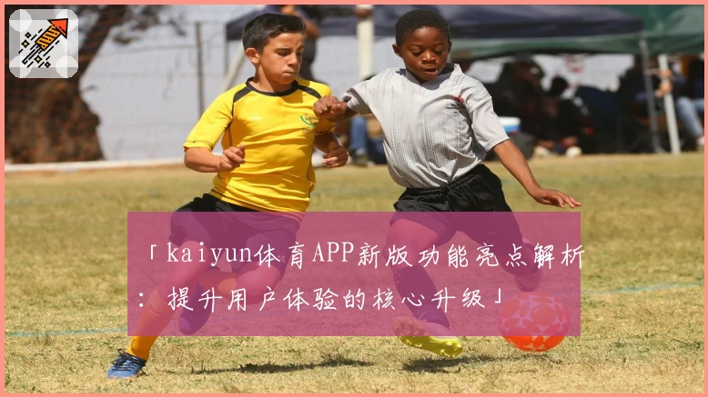 「kaiyun体育APP新版功能亮点解析：提升用户体验的核心升级」