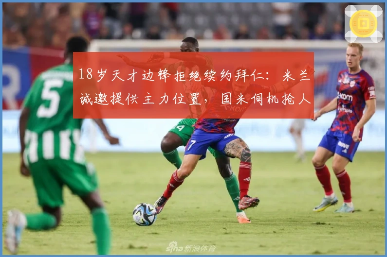 18岁天才边锋拒绝续约拜仁：米兰诚邀提供主力位置，国米伺机抢人