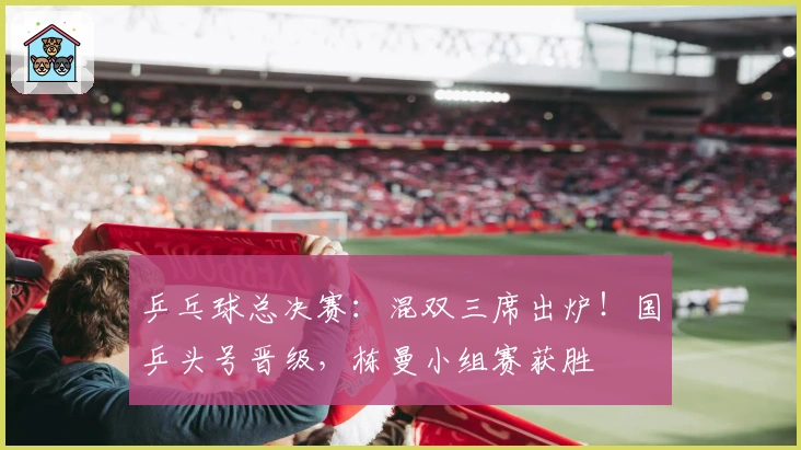 乒乓球总决赛：混双三席出炉！国乒头号晋级，栋曼小组赛获胜