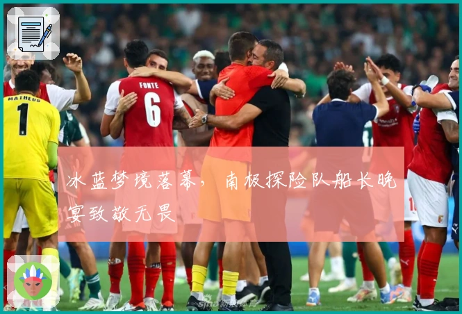 冰蓝梦境落幕，南极探险队船长晚宴致敬无畏