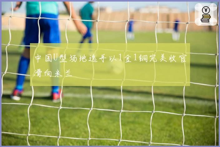 中国U型场地选手以1金1铜完美收官滑向米兰