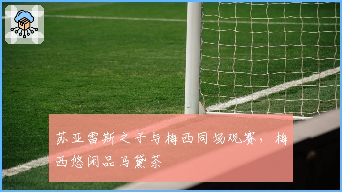 苏亚雷斯之子与梅西同场观赛，梅西悠闲品马黛茶