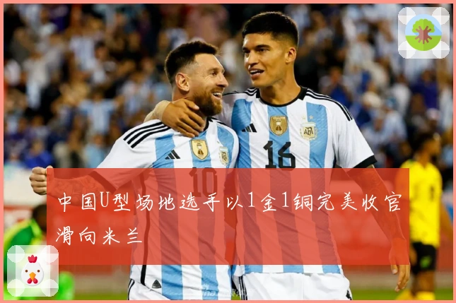 中国U型场地选手以1金1铜完美收官滑向米兰