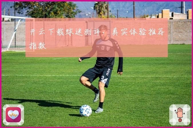 开云下载球迷测评，真实体验推荐指数