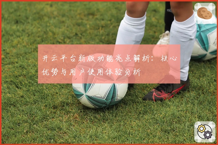 开云平台新版功能亮点解析：核心优势与用户使用体验分析