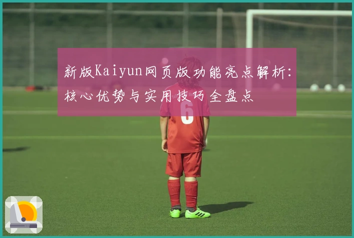 新版Kaiyun网页版功能亮点解析：核心优势与实用技巧全盘点